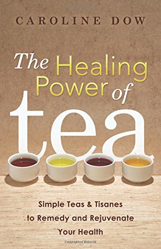 The Healing Power of Tea - Simple Teas & Tisanes To Remedy and Rejuvenate Your Health