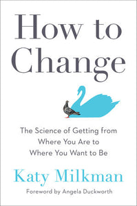 How to Change THE SCIENCE OF GETTING FROM WHERE YOU ARE TO WHERE YOU WANT TO BE By KATY MILKMAN Foreword by Angela Duckworth