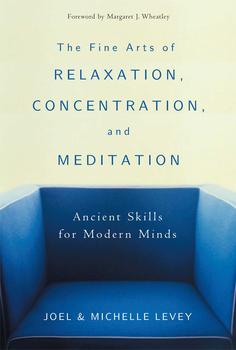 The Fine Arts of Relaxation, Concentration, and Meditation Ancient Skills for Modern Minds By Joel Levey and Michelle Levey