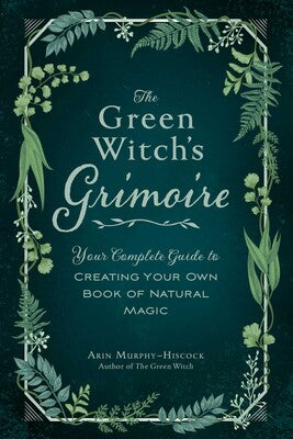 The Green Witch's Grimoire Your Complete Guide to Creating Your Own Book of Natural Magic  By Arin Murphy-Hiscock